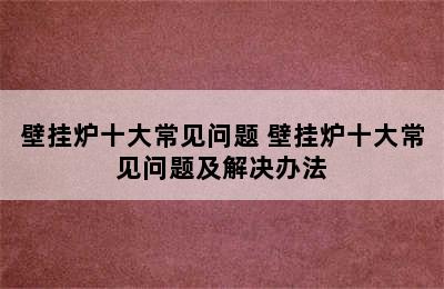 壁挂炉十大常见问题 壁挂炉十大常见问题及解决办法